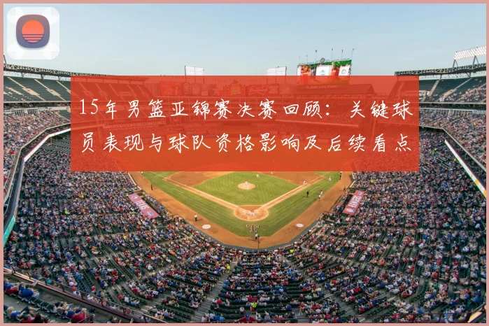 15年男篮亚锦赛决赛回顾：关键球员表现与球队资格影响及后续看点