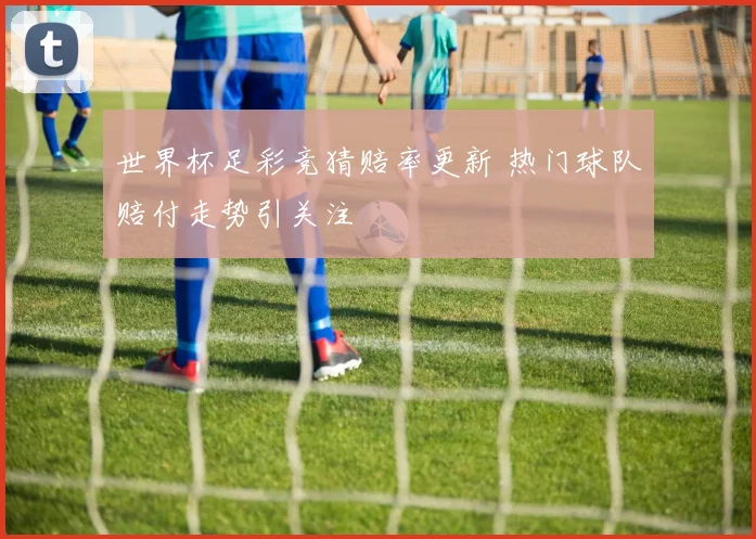 世界杯足彩竞猜赔率更新 热门球队赔付走势引关注