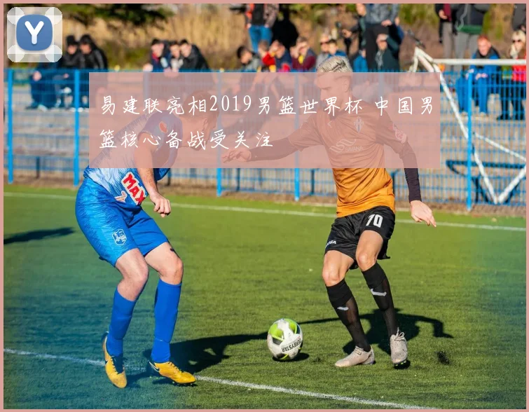 易建联亮相2019男篮世界杯 中国男篮核心备战受关注