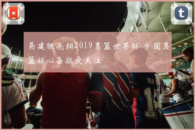 易建联亮相2019男篮世界杯 中国男篮核心备战受关注