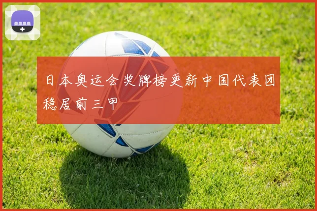 日本奥运会奖牌榜更新中国代表团稳居前三甲