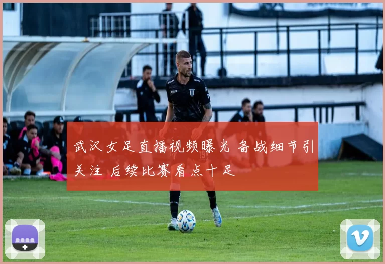 武汉女足直播视频曝光 备战细节引关注 后续比赛看点十足