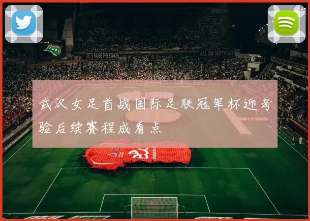 武汉女足首战国际足联冠军杯迎考验后续赛程成看点