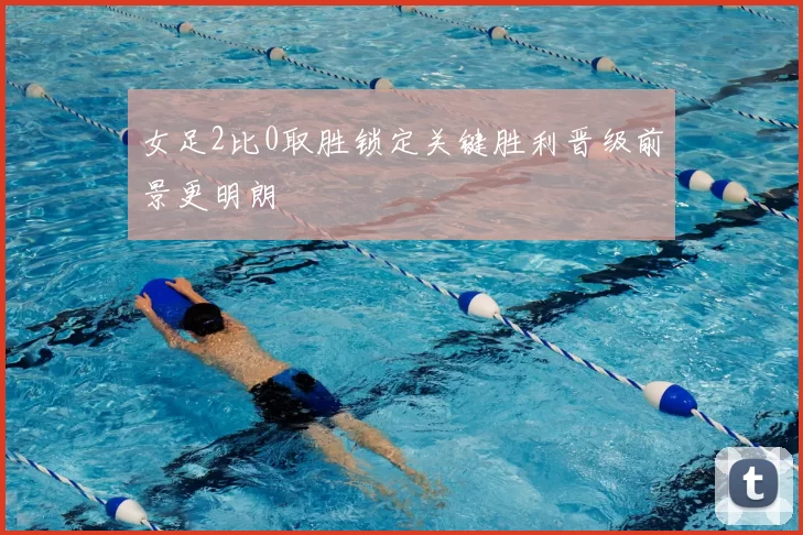 女足2比0取胜锁定关键胜利晋级前景更明朗