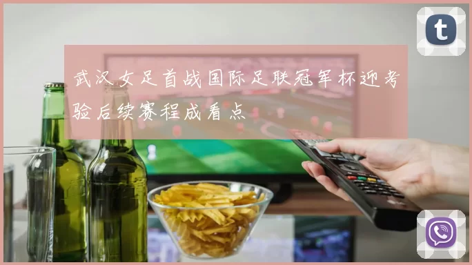 武汉女足首战国际足联冠军杯迎考验后续赛程成看点