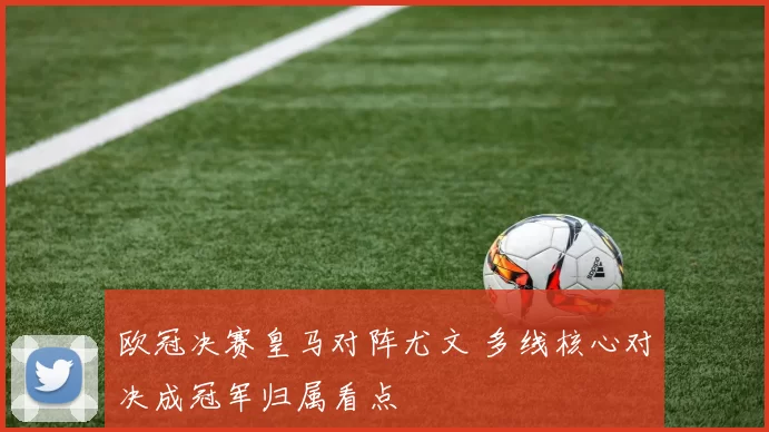 欧冠决赛皇马对阵尤文 多线核心对决成冠军归属看点