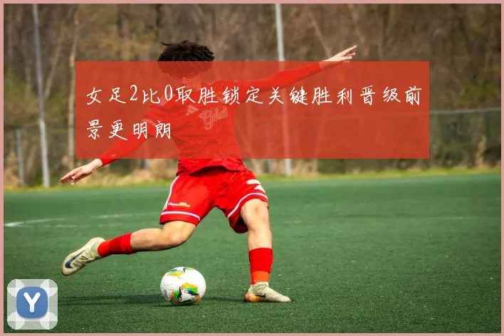 女足2比0取胜锁定关键胜利晋级前景更明朗