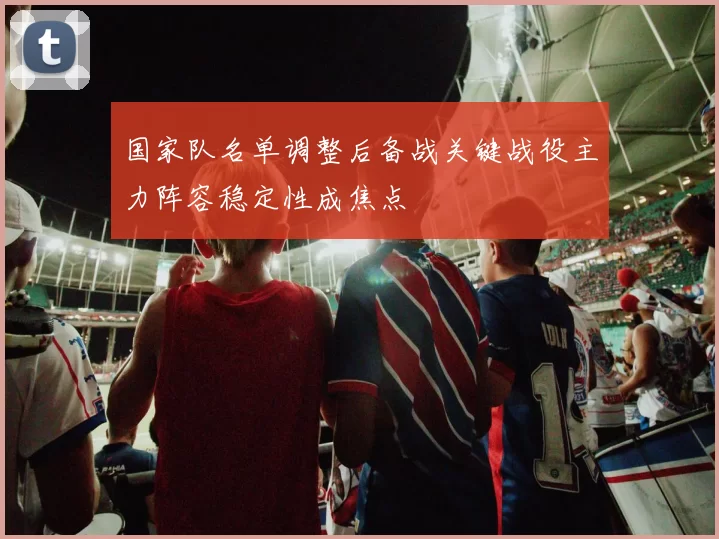 国家队名单调整后备战关键战役主力阵容稳定性成焦点
