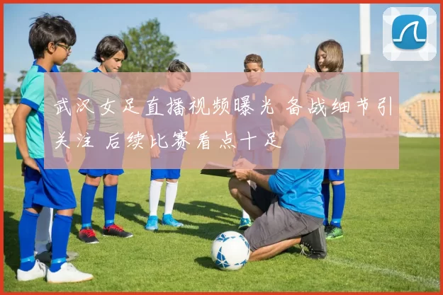 武汉女足直播视频曝光 备战细节引关注 后续比赛看点十足