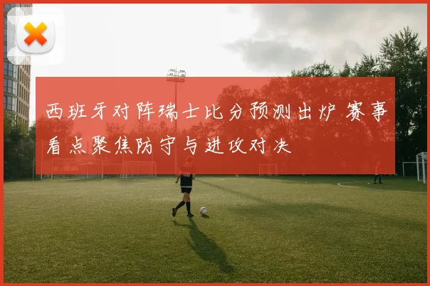 西班牙对阵瑞士比分预测出炉 赛事看点聚焦防守与进攻对决