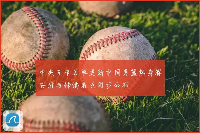 中央五节目单更新中国男篮热身赛安排与转播看点同步公布