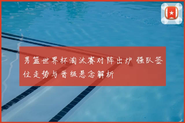 男篮世界杯淘汰赛对阵出炉 强队签位走势与晋级悬念解析