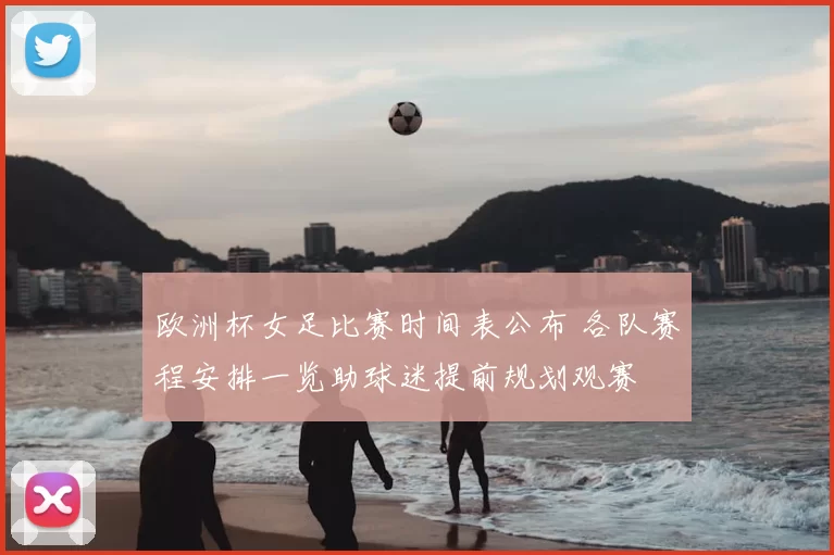 欧洲杯女足比赛时间表公布 各队赛程安排一览助球迷提前规划观赛