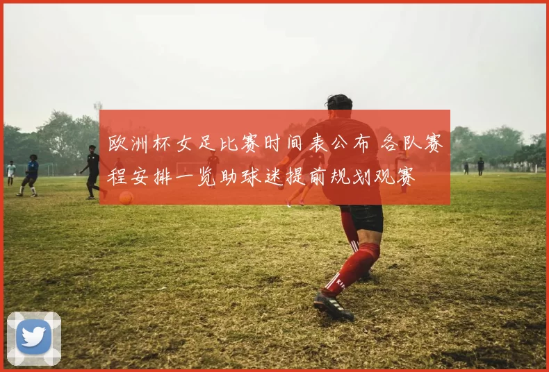 欧洲杯女足比赛时间表公布 各队赛程安排一览助球迷提前规划观赛
